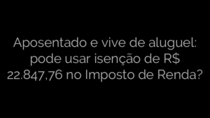 ​Aposentado e vive de aluguel: pode usar isenção de R$ 22.847,76 no Imposto de Renda? 